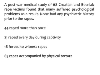A post-war medical study of 68 Croatian and Bosniak
rape victims found that many suffered psychological
problems as a result. None had any psychiatric history
prior to the rapes.
44 raped more than once
21 raped every day during captivity
18 forced to witness rapes
65 rapes accompanied by physical torture
 