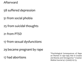 Afterward
58 suffered depression
51 from social phobia
25 from suicidal thoughts
21 from PTSD
17 from sexual dysfunctions
29 became pregnant by rape
17 had abortions
"Psychological Consequences of Rape
on Women in 1991-1995 War in Croatia
and Bosnia and Herzegovina." Croatian
Medical Journal 47.1 (2006): 67-75.
 
