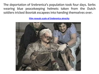 The deportation of Srebrenica's population took four days. Serbs
wearing blue peacekeeping helmets taken from the Dutch
soldiers tricked Bosniak escapees into handing themselves over.
Film reveals scale of Srebrenica atrocity
 