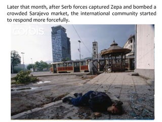 Later that month, after Serb forces captured Zepa and bombed a
crowded Sarajevo market, the international community started
to respond more forcefully.
 