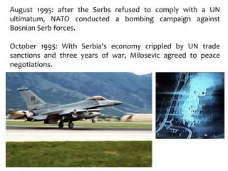 August 1995: after the Serbs refused to comply with a UN
ultimatum, NATO conducted a bombing campaign against
Bosnian Serb forces.
October 1995: With Serbia's economy crippled by UN trade
sanctions and three years of war, Milosevic agreed to peace
negotiations.
 