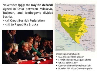 November 1995: the Dayton Accords
signed in Ohio between Milosevic,
Tudjman, and Izetbegovic divided
Bosnia.
• 51% Croat-Bosniak Federation
• 49% to Republika Srpska
Other signers included:
• U.S. President Bill Clinton
• French President Jacques Chirac
• UK PM John Major
• German Chancellor Helmut Kohl
• Russian PM Vikto Chernonmyrdin
 