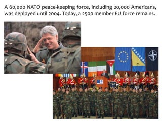 A 60,000 NATO peace-keeping force, including 20,000 Americans,
was deployed until 2004. Today, a 2500 member EU force remains.
 