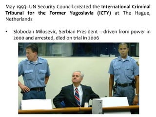 May 1993: UN Security Council created the International Criminal
Tribunal for the Former Yugoslavia (ICTY) at The Hague,
Netherlands
• Slobodan Milosevic, Serbian President – driven from power in
2000 and arrested, died on trial in 2006
 
