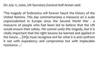 On July 11, 2000, UN Secretary-General Kofi Annan said:
'The tragedy of Srebrenica will forever haunt the history of the
United Nations. This day commemorates a massacre on a scale
unprecedented in Europe since the Second World War - a
massacre of people who had been led to believe that the UN
would ensure their safety. We cannot undo this tragedy, but it is
vitally important that the right lessons be learned and applied in
the future ... [W]e must recognize evil for what it is and confront
it not with expediency and compromise but with implacable
resistance ...'
 