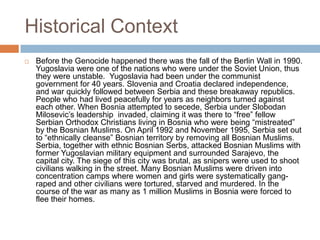 Historical Context
   Before the Genocide happened there was the fall of the Berlin Wall in 1990.
    Yugoslavia were one of the nations who were under the Soviet Union, thus
    they were unstable. Yugoslavia had been under the communist
    government for 40 years. Slovenia and Croatia declared independence,
    and war quickly followed between Serbia and these breakaway republics.
    People who had lived peacefully for years as neighbors turned against
    each other. When Bosnia attempted to secede, Serbia under Slobodan
    Milosevic’s leadership invaded, claiming it was there to “free” fellow
    Serbian Orthodox Christians living in Bosnia who were being “mistreated”
    by the Bosnian Muslims. On April 1992 and November 1995, Serbia set out
    to “ethnically cleanse” Bosnian territory by removing all Bosnian Muslims.
    Serbia, together with ethnic Bosnian Serbs, attacked Bosnian Muslims with
    former Yugoslavian military equipment and surrounded Sarajevo, the
    capital city. The siege of this city was brutal, as snipers were used to shoot
    civilians walking in the street. Many Bosnian Muslims were driven into
    concentration camps where women and girls were systematically gang-
    raped and other civilians were tortured, starved and murdered. In the
    course of the war as many as 1 million Muslims in Bosnia were forced to
    flee their homes.
 