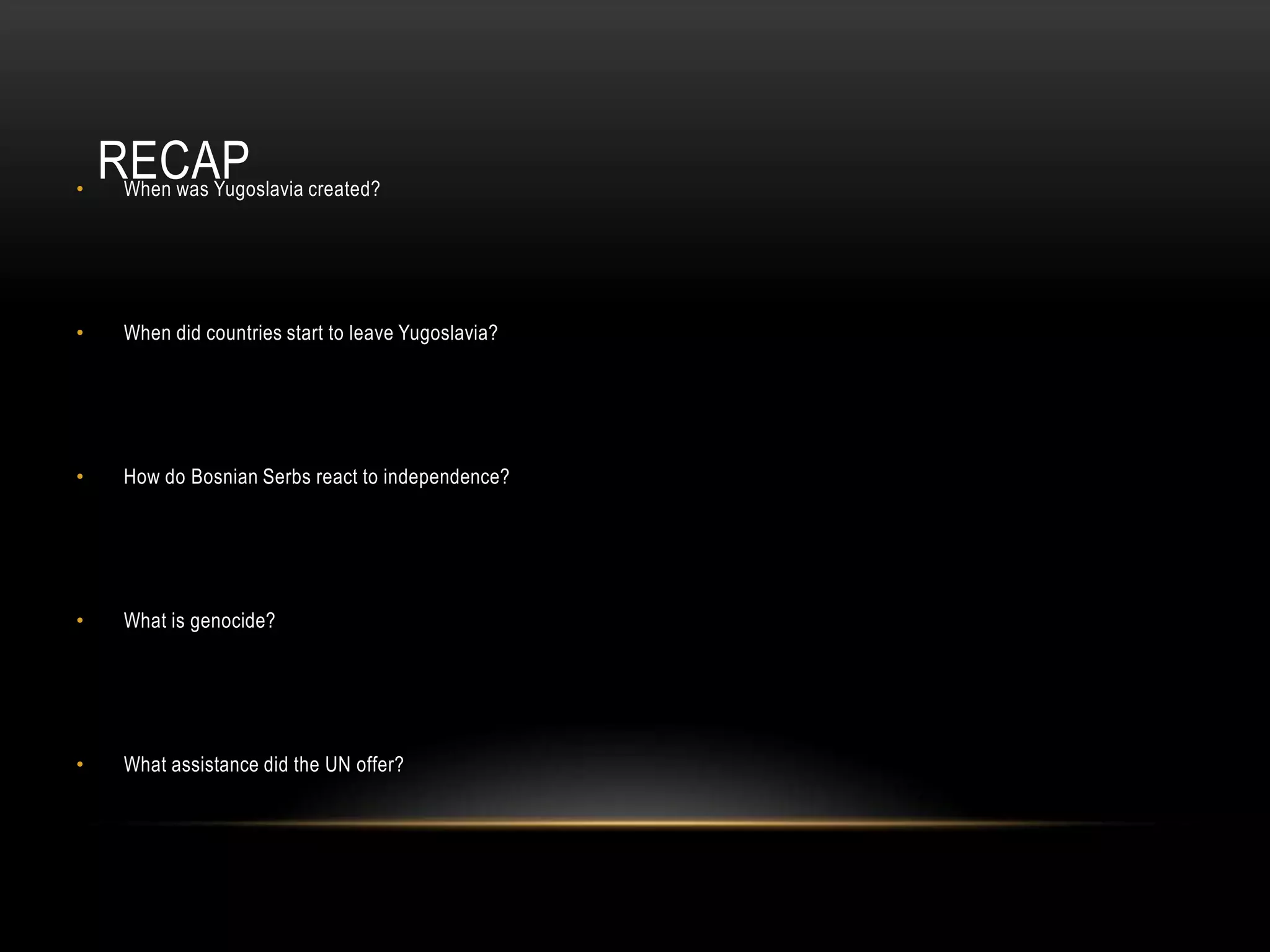 •

RECAP

When was Yugoslavia created?

•

When did countries start to leave Yugoslavia?

•

How do Bosnian Serbs react to independence?

•

What is genocide?

•

What assistance did the UN offer?

 
