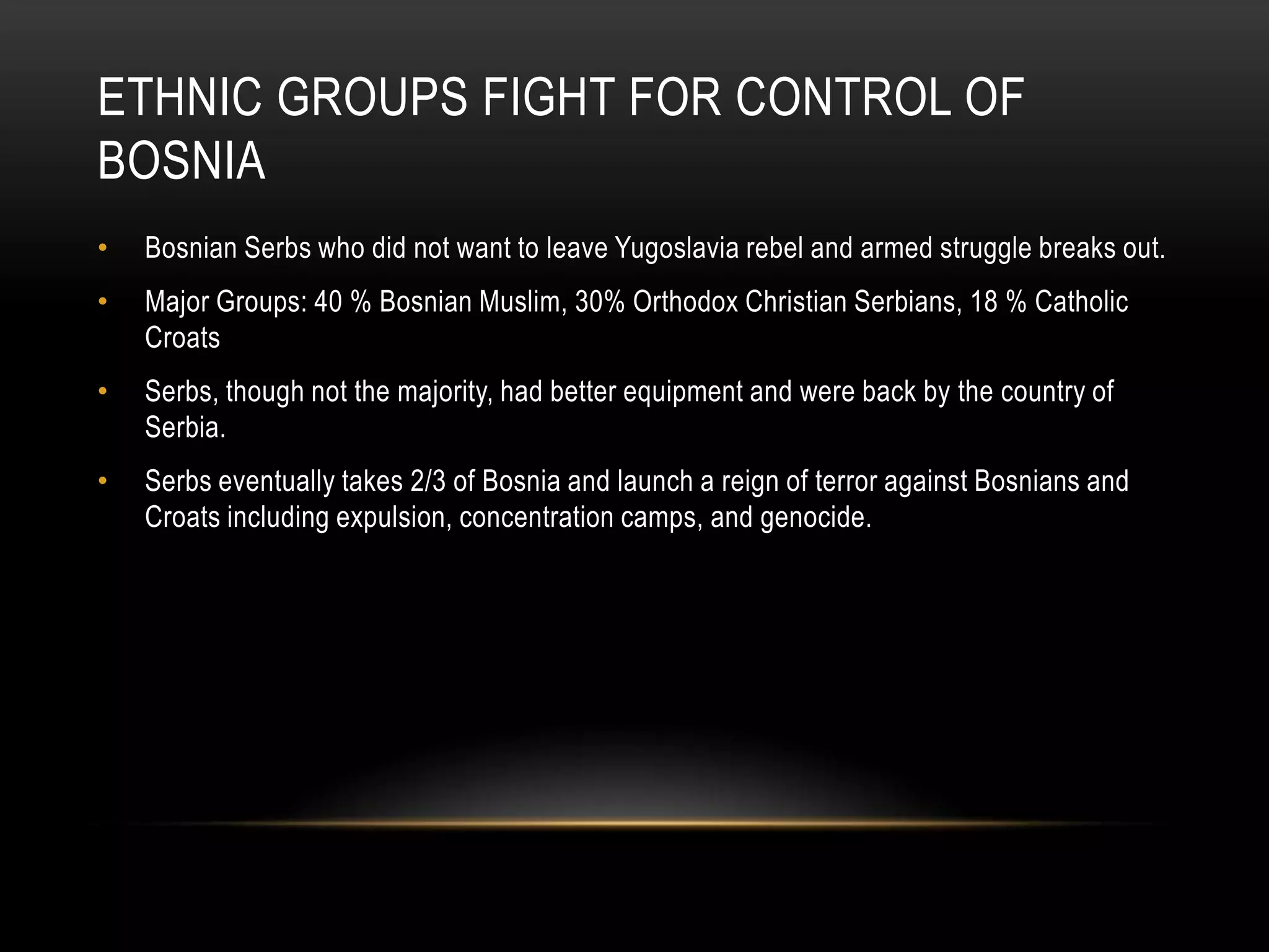 ETHNIC GROUPS FIGHT FOR CONTROL OF
BOSNIA
•

Bosnian Serbs who did not want to leave Yugoslavia rebel and armed struggle breaks out.

•

Major Groups: 40 % Bosnian Muslim, 30% Orthodox Christian Serbians, 18 % Catholic
Croats

•

Serbs, though not the majority, had better equipment and were back by the country of
Serbia.

•

Serbs eventually takes 2/3 of Bosnia and launch a reign of terror against Bosnians and
Croats including expulsion, concentration camps, and genocide.

 