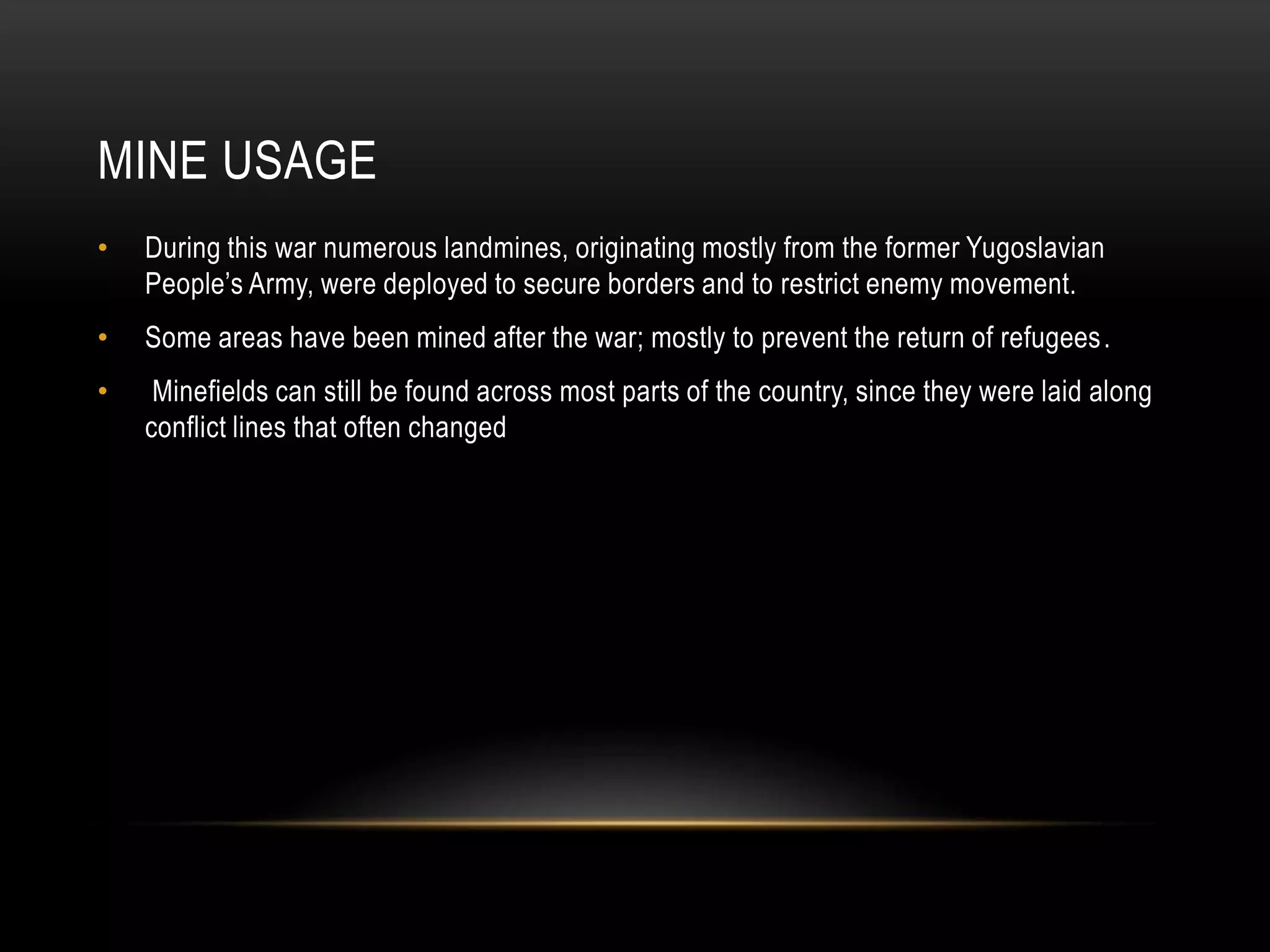 MINE USAGE
•

During this war numerous landmines, originating mostly from the former Yugoslavian
People’s Army, were deployed to secure borders and to restrict enemy movement.

•

Some areas have been mined after the war; mostly to prevent the return of refugees .

•

Minefields can still be found across most parts of the country, since they were laid along
conflict lines that often changed

 