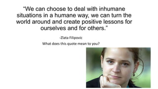 “We can choose to deal with inhumane
situations in a humane way, we can turn the
world around and create positive lessons for
ourselves and for others.”
-Zlata Filipovic
What does this quote mean to you?
 