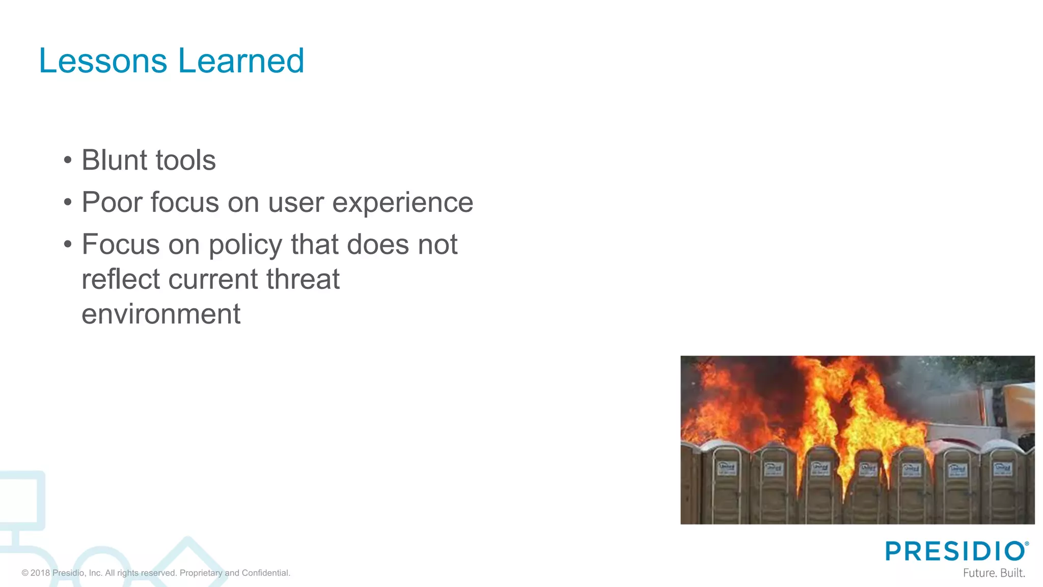 © 2018 Presidio, Inc. All rights reserved. Proprietary and Confidential.
Lessons Learned
• Blunt tools
• Poor focus on user experience
• Focus on policy that does not
reflect current threat
environment
 