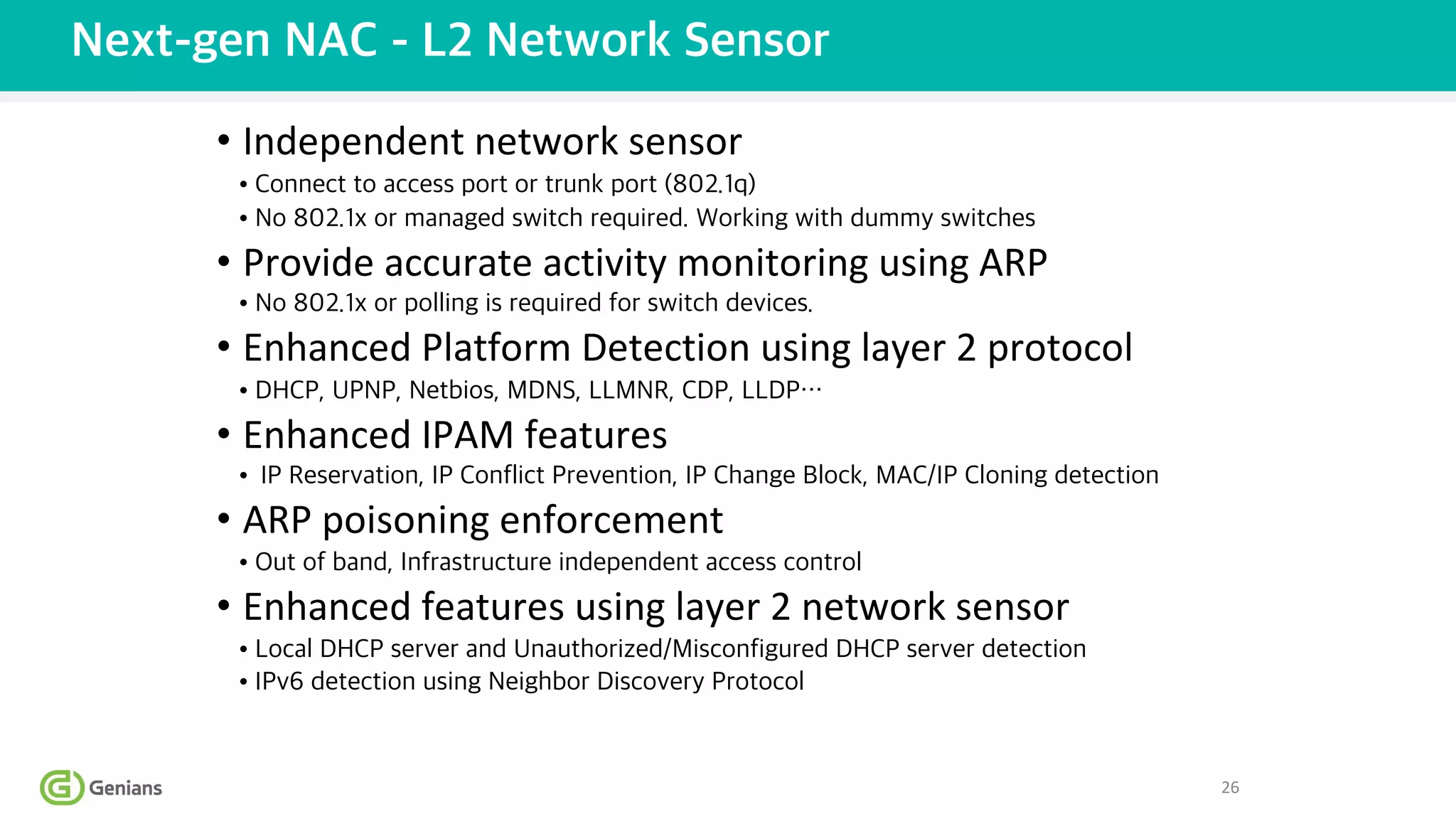 • Independent network sensor
• Connect to access port or trunk port (802.1q)
• No 802.1x or managed switch required. Working with dummy switches
• Provide accurate activity monitoring using ARP
• No 802.1x or polling is required for switch devices.
• Enhanced Platform Detection using layer 2 protocol
• DHCP, UPNP, Netbios, MDNS, LLMNR, CDP, LLDP…
• Enhanced IPAM features
• IP Reservation, IP Conflict Prevention, IP Change Block, MAC/IP Cloning detection
• ARP poisoning enforcement
• Out of band, Infrastructure independent access control
• Enhanced features using layer 2 network sensor
• Local DHCP server and Unauthorized/Misconfigured DHCP server detection
• IPv6 detection using Neighbor Discovery Protocol
Next-gen NAC - L2 Network Sensor
26
 