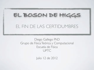 EL BOSON DE HIGGS
EL FIN DE LAS CERTIDUMBRES

          Diego Gallego PhD
 Grupo de Física Teórica y Computacional
            Escuela de Física
                  UPTC

            Julio 12 de 2012
 