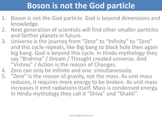 Boson is not the God particle
1. Boson is not the God particle. God is beyond dimensions and
   knowledge.
2. Next generation of scientists will find other smaller particles
   and farther planets in future.
3. Universe is the journey from “Zero” to “Infinity” to “Zero”
   and this cycle repeats, like Big bang to black hole then again
   big bang. God is beyond this cycle. In Hindu mythology they
   say “Brahma” / Dream / Thought created universe. And
   “Vishnu” / Action is the reason of Changes.
4. Zero can only be infinite and one simultaneously.
5. “Zero” is the reason of gravity, not the mass. As unit mass
   reduces, it requires more energy to be broken. As unit mass
   increases it emit radiations itself. Mass is condensed energy.
   In Hindu mythology they call it “Shiva” and “Shakti”.


                            ravilohia@yahoo.com
 