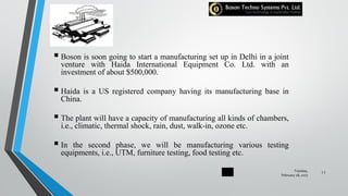  Boson is soon going to start a manufacturing set up in Delhi in a joint
venture with Haida International Equipment Co. Ltd. with an
investment of about $500,000.
 Haida is a US registered company having its manufacturing base in
China.
 The plant will have a capacity of manufacturing all kinds of chambers,
i.e., climatic, thermal shock, rain, dust, walk-in, ozone etc.
 In the second phase, we will be manufacturing various testing
equipments, i.e., UTM, furniture testing, food testing etc.
Tuesday,
February 28, 2017
11
 