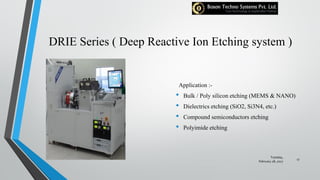 DRIE Series ( Deep Reactive Ion Etching system )
Application :-
• Bulk / Poly silicon etching (MEMS & NANO)
• Dielectrics etching (SiO2, Si3N4, etc.)
• Compound semiconductors etching
• Polyimide etching
Tuesday,
February 28, 2017
17
 
