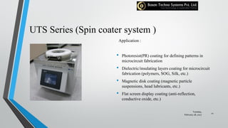 UTS Series (Spin coater system )
Application :
• Photoresist(PR) coating for defining patterns in
microcircuit fabrication
• Dielectric/insulating layers coating for microcircuit
fabrication (polymers, SOG, Silk, etc.)
• Magnetic disk coating (magnetic particle
suspensions, head lubricants, etc.)
• Flat screen display coating (anti-reflection,
conductive oxide, etc.)
Tuesday,
February 28, 2017
21
 