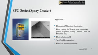 SPC Series(Spray Coater)
Application :
• Photoresist(PR) or thin film coating
• Films coating for 3D structured pattern (V-
groove, U-groove, Cavity, Channel, Other 3D
Structure, etc.)
• Electroplating mold
• Sacrificial layer coating
• Electrical pattern connection
Tuesday,
February 28, 2017
22
 