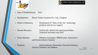 Tuesday,
February 28, 2017
4
 Year of Establishment: 2010
 Headquarters: Boson Techno Systems Pvt. Ltd., Gurgaon
 Nature of Business: Distribution of “State of the Art” technology
products and service support
 Human Resource: Technically skilled and experienced Sales,
Technical and Back-end Staff
 Focus Industry: Defense, Aerospace, DRDO units, Automotive
and Semiconductor Industry
 Products: Semiconductor, Electronics, Precision Industry,
Various Chambers and Shakers
 