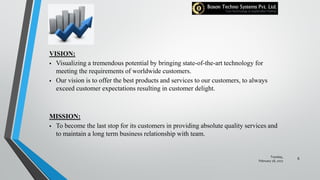 VISION:
 Visualizing a tremendous potential by bringing state-of-the-art technology for
meeting the requirements of worldwide customers.
 Our vision is to offer the best products and services to our customers, to always
exceed customer expectations resulting in customer delight.
MISSION:
 To become the last stop for its customers in providing absolute quality services and
to maintain a long term business relationship with team.
Tuesday,
February 28, 2017
6
 