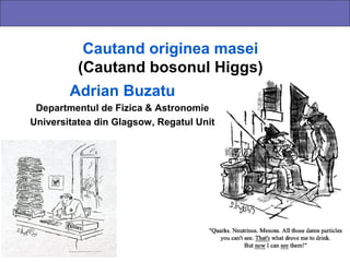 Cautand originea masei
          (Cautand bosonul Higgs)
        Adrian Buzatu
 Departmentul de Fizica & Astronomie
Universitatea din Glagsow, Regatul Unit
 