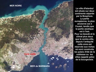 MER NOIRE

Zone vieille

MER de MÁRMARA

La ville d'Istanbul
est située sur deux
continents séparés
par le Bosphore.
La partie
européenne, la plus
ancienne est à
l'ouest, tandis que
la partie asiatique
est à l'est.
Pour sa beauté et le
climat plus doux
que le centre-ville,
depuis l’antiquité
cette zone est
réservée aux riches
où sont construits
les palais d'été de la
noblesse ou les
villas (appelé yalis)
de la bourgeoisie.

 