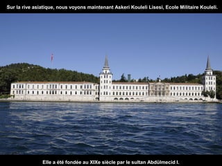 Sur la rive asiatique, nous voyons maintenant Askeri Kouleli Lisesi, Ecole Militaire Kouleli.

Elle a été fondée au XIXe siècle par le sultan Abdülmecid I.

 