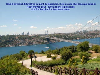 Situé à environ 5 kilomètres du pont du Bosphore, il est un peu plus long que celui-ci
(1500 mètres pour 1100 l'ancien) et plus large
(il a 8 voies plus 2 voies de secours).

 