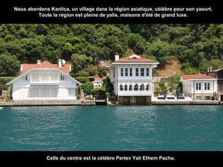 Nous abordons Kanlica, un village dans la région asiatique, célèbre pour son yaourt.
Toute la région est pleine de yalis, maisons d'été de grand luxe.

Celle du centre est la célèbre Pertev Yali Ethem Pacha.

 