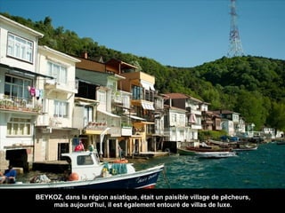 BEYKOZ, dans la région asiatique, était un paisible village de pêcheurs,
mais aujourd'hui, il est également entouré de villas de luxe.

 