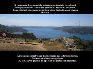 Si nous regardons depuis la forteresse de Anadolu Kavağı sud,
nous pouvons voir la dernière section du détroit du Bosphore.
En ce moment nous sommes en Asie et sur la droite, nous voyons
​
l'Europe.

Longs câbles électriques d'alimentation sur la langue de mer,
Soutenu par d'énormes pylônes.
Au loin, sur la gauche, on aperçoit les gratte-ciel d'Istanbul.

 
