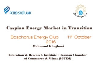 Caspian Energy Market in Transition
Mahmood Khaghani
Education & Research Institute – Iranian Chamber
of Commerce & Mines (ICCIM)
Bosphorus Energy Club 11th
October
2016
 