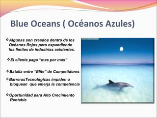 Blue Oceans ( Océanos Azules)
Algunas son creados dentro de los
Océanos Rojos pero expandiendo
los limites de industrias existentes.
El cliente paga “mas por mas”
Batalla entre “Elite” de Competidores
BarrerasTecnológicas impiden o
bloquean que emerja la competencia
Oportunidad para Alto Crecimiento
Rentable

 