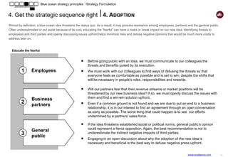 Ch. 7
                           Blue ocean strategy principles ⎥ Strategy Implementation


5. Key organizational hurdles
We all know that strategy execution is at least as important as, if not more important than, strategy definition. The changes underlying a blue ocean
strategy make execution even more delicate. This is why carefully addressing four key organizational hurdles can make or break our initiative, no matter
how strong is our business case.

                             COGNITIVE HURDLE                                                                            POLITICAL HURDLE

  What are the three most important facts and                                                                              How do we overcome potential corporate
  figures that we will use to make people aware                                                                            politics, intrigue and plotting?
  of the need for a strategic shift and agree on                  TIPPING POINT LEADERSHIP   APPROACH                      Who are the possible negative influencers who
  its causes?                                                                                                              can fiercely and vocally oppose the new
                                                      Identify, focus on and leverage people, acts and activities
                                                                                                                           strategy? Are they only internal? Are they also
  How can we make people, and especially
                                                      that exercise disproportionate influence on performance.             external to our department, organization, or
  leadership, see the reality first hand? How can     Fundamental changes can happen quickly when the beliefs              company?
  customers or third parties help us?                 and energies of a critical mass of people create an                  The Consigliere will help us identify in advance
                                                      epidemic movement toward an ideal. Key to unlocking an               the possible land mines. He/she will profile
  What are the three most effective and practical     epidemic       movement         is concentration,   not              those who have the most to win and to lose
  ways we could leverage to make executives           dispersion/diffusion of effort.                                      from the new corporate direction. He will help
  and employees experience and feel the need                                                                               us isolate the detractors and discourage them
  for change?                                        Employees with                                  Employees with        before their war starts to get any steam.
                                                     disproportionate                                disproportionate
                                                         influence                                       influence
                                                        Against                Mass of                  In favor
                                                                              employees
                                                                                                                           KINGPINS: Who are the people inside our
  HOT SPOTS: Which of our activities are                                                                                   group that are the most respected and
  currently poorly staffed but have a high                                                                                 persuasive natural leaders and influencers that
  potential to deliver superior results?                                                                                   have the ability to unlock or block access to
                                                                             “Consigliere”                                 key resources?
  COLD SPOTS: Which activities do we pursue           One of the key factors of our success, no matter how                 FISHBOWL: Can we motivate the kingpins by
  today that require a high input of resources but                                                                         putting them in the spotlight and showing to
                                                      strong our business case, is to know in advance all the
  deliver a low impact on our performance?                                                                                 others their actions (and inactions) in a
                                                      likely angles of attack to our proposal. The Consigliere, a          repeated and highly visible way?
  HORSE TRADING: How could we reshuffle               highly respected insider, will help us know whom will fight
                                                                                                                           ATOMIZED CHALLENGE: What are the “bite-
  our resources allocation for greater impact and     us and whom will be naturally interested in aligning                 size atoms” of our initiative that are individually
  business performance?                               him/herself with the new strategy.                                   attainable and collectively allow us to
                                                                                                                           implement our strategy?

                             RESOURCE HURDLE                                                                            MOTIVATIONAL HURDLE
                                                                                                                                                     www.straligence.com         - 15 -
 