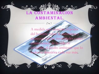 LA CONTAMINACION
   AMBIENTAL .

 A medida que aumenta el poder
 del hombre sobre la naturaleza y
 aparecen nuevas necesidades como
 consecuencia de la vida en
 sociedad, el medio ambiente que lo
 rodea se deteriora cada vez más.
 