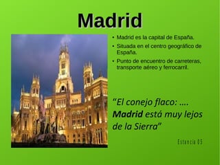 MadridMadrid
● Madrid es la capital de España.
● Situada en el centro geográfico de
España.
● Punto de encuentro de carreteras,
transporte aéreo y ferrocarril.
“El conejo flaco: ….
Madrid está muy lejos
de la Sierra”
E s ta n c ia 0 5
 