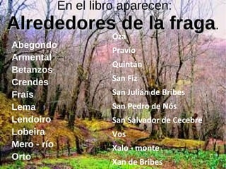 En el libro aparecen:
Alrededores de la fragaAlrededores de la fraga.
Abegondo
Armental
Betanzos
Crendes
Fraís
Lema
Lendoiro
Lobeira
Mero - río
Orto
Oza
Pravío
Quintán
San Fiz
San Julián de Bribes
San Pedro de Nós
San Salvador de Cecebre
Vos
Xalo - monte
Xan de Bribes
 