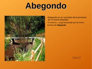 AbegondoAbegondo
●Abegondo es un municipio de la provincia
de A Coruña (España)
“El invierno….Luego desciende por los líricos
caminos de Abegondo”
Estancia 12
 
