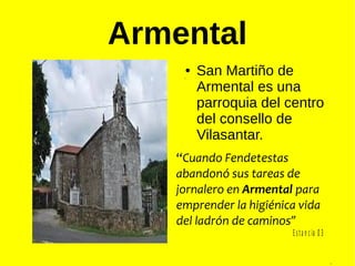 Armental
,
.
● San Martiño de
Armental es una
parroquia del centro
del consello de
Vilasantar.
“Cuando Fendetestas
abandonó sus tareas de
jornalero en Armental para
emprender la higiénica vida
del ladrón de caminos”
os,
E sta n cia 0 3
 