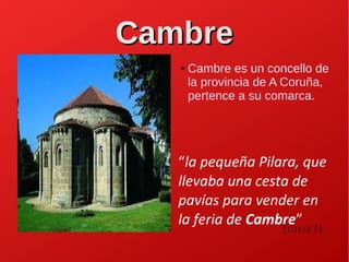 CambreCambre
● Cambre es un concello de
la provincia de A Coruña,
pertence a su comarca.
“la pequeña Pilara, que
llevaba una cesta de
pavías para vender en
la feria de Cambre”
E sta n c ia 0 9
 