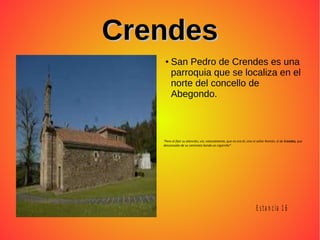 CrendesCrendes
● San Pedro de Crendes es una
parroquia que se localiza en el
norte del concello de
Abegondo.
“Pero al fijar su atención, vio, naturalmente, que no era él, sino el señor Ramón, el de Crendes, que
descansaba de su caminata liando un cigarrillo””
E s ta n c ia 1 6
 