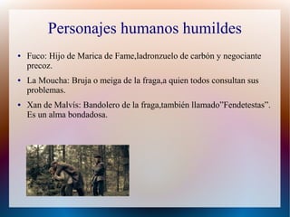 Personajes humanos humildes
● Fuco: Hijo de Marica de Fame,ladronzuelo de carbón y negociante
precoz.
● La Moucha: Bruja o meiga de la fraga,a quien todos consultan sus
problemas.
● Xan de Malvís: Bandolero de la fraga,también llamado”Fendetestas”.
Es un alma bondadosa.
 