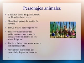 Personajes animales
● Cuacús,el perro del pazo,sustituto
de Metralla,el otro perro.
● Morriña,el gato de la familia De
Abondo
● Trut,la trucha más vieja del río.
● Furacroyos,el que horada
guijarros,topo cuya mujer ha
desaparecido en manos de los
seres del pazo.
● Hu-Hu,la única mosca con nombre
del pueblo parado.
● Abrenoite:el murciélago que
anuncia la llegada de la noche
.
 