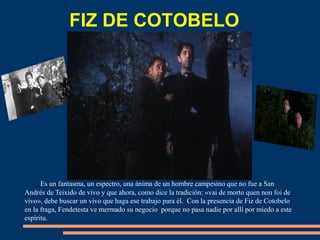 FIZ DE COTOBELO
Es un fantasma, un espectro, una ánima de un hombre campesino que no fue a San
Andrés de Teixido de vivo y que ahora, como dice la tradición: «vai de morto quen non foi de
vivo», debe buscar un vivo que haga ese trabajo para él. Con la presencia de Fiz de Cotobelo
en la fraga, Fendetesta ve mermado su negocio porque no pasa nadie por allí por miedo a este
espíritu.
 
