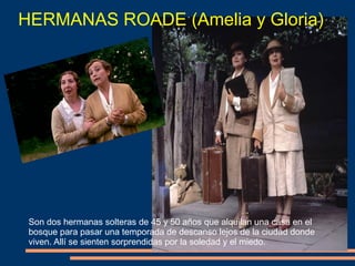 HERMANAS ROADE (Amelia y Gloria)
Son dos hermanas solteras de 45 y 50 años que alquilan una casa en el
bosque para pasar una temporada de descanso lejos de la ciudad donde
viven. Allí se sienten sorprendidas por la soledad y el miedo.
 