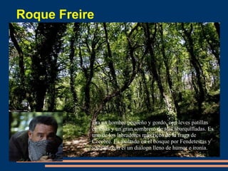 Roque Freire
Era un hombre pequeño y gordo, con leves patillas
canosas y un gran sombrero de alas abarquilladas. Es
uno de los labradores más ricos de la fraga de
Cecebre. Es asaltado en el bosque por Fendetestas y
sostiene con él un diálogo lleno de humor e ironía.
 