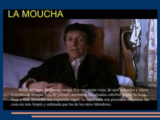 LA MOUCHA
Bruja del lugar, hechicera, meiga. Era una mujer vieja, de ojos redondos y claros
rodeados de arrugas, bajo su pañuelo asomaban los alisados cabellos grises; su boca
larga y fina mostraba una expresión sagaz; su vejez tenía una presencia simpática. Su
casa era más limpia y ordenada que las de los otros labradores.
 