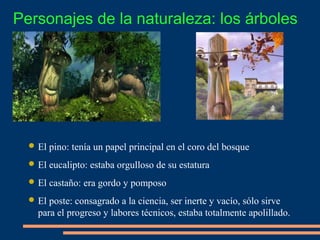  El pino: tenía un papel principal en el coro del bosque
 El eucalipto: estaba orgulloso de su estatura
 El castaño: era gordo y pomposo
 El poste: consagrado a la ciencia, ser inerte y vacío, sólo sirve
para el progreso y labores técnicos, estaba totalmente apolillado.
Personajes de la naturaleza: los árboles
 