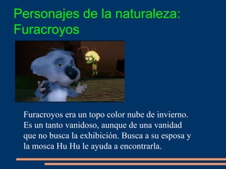 Furacroyos era un topo color nube de invierno.
Es un tanto vanidoso, aunque de una vanidad
que no busca la exhibición. Busca a su esposa y
la mosca Hu Hu le ayuda a encontrarla.
Personajes de la naturaleza:
Furacroyos
 