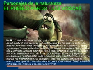 Personajes de la naturaleza:
EL PUEBLO PARDO - LAS MOSCAS
Hu-Hu: “ ..todos los seres trabajan, y si no trabajan, morirían. No viven por
derecho natural, sino apelando a una inteligencia que los sostiene en la vida..
nosotras no necesitamos inteligencia, ni entendimiento, ni supremacía,..esto
significa que hemos realizado la igualdad y la fraternidad sociales. Todas somos
una y la misma. Ninguna autoridad; solo la masa inmensa, el pueblo. El Pueblo
Pardo. El mismo color, que casi no es color, modesto, universal y significativo.
Nuestras alas, nuestras patas, todo cuanto nos forma está fabricado en serie. La
envidia y la incomprensión nos persiguen. Todos los demás animales son
nuestros enemigos. Nos aniquilan siempre que nos encuentran. Nuestra fama de
estupidez, impertinencia y pesadez es universal.
 